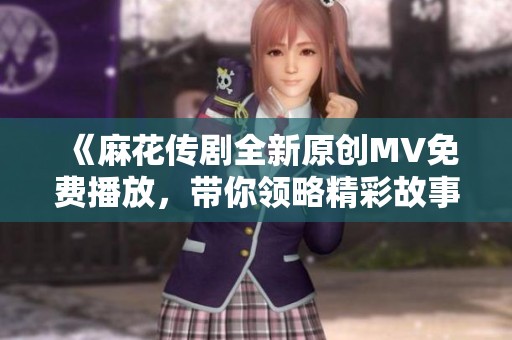 《麻花传剧全新原创MV免费播放，带你领略精彩故事》