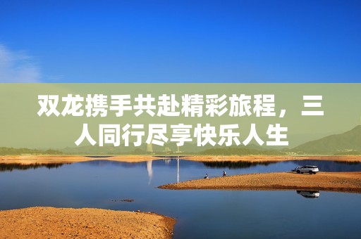 双龙携手共赴精彩旅程，三人同行尽享快乐人生