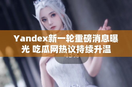 Yandex新一轮重磅消息曝光 吃瓜网热议持续升温