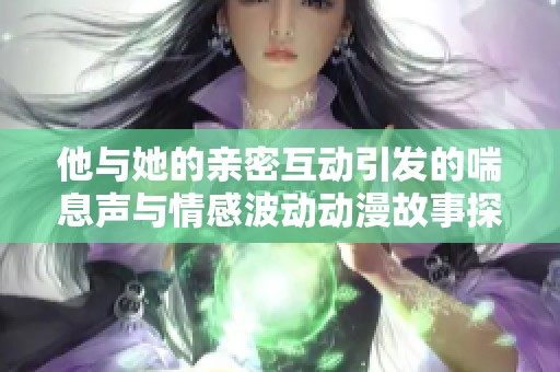 他与她的亲密互动引发的喘息声与情感波动动漫故事探讨