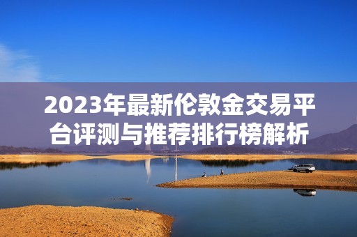 2023年最新伦敦金交易平台评测与推荐排行榜解析