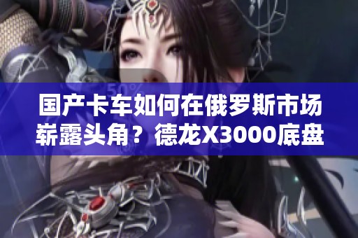 国产卡车如何在俄罗斯市场崭露头角？德龙X3000底盘房车实拍解析