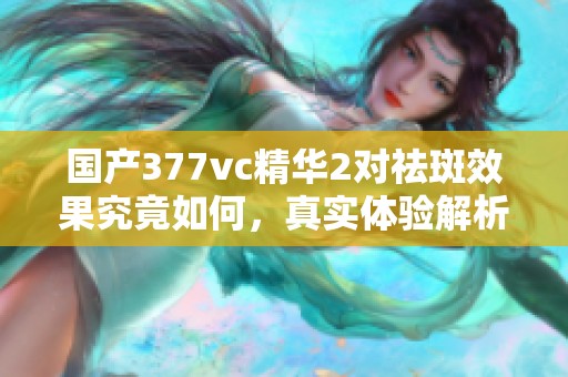 国产377vc精华2对祛斑效果究竟如何，真实体验解析