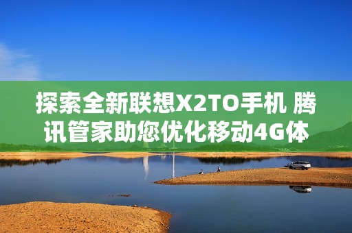 探索全新联想X2TO手机 腾讯管家助您优化移动4G体验