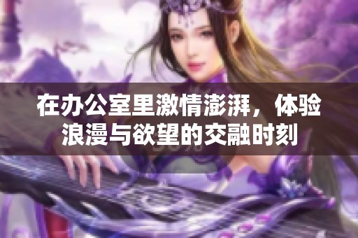 在办公室里激情澎湃，体验浪漫与欲望的交融时刻