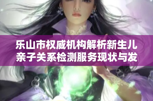 乐山市权威机构解析新生儿亲子关系检测服务现状与发展动态