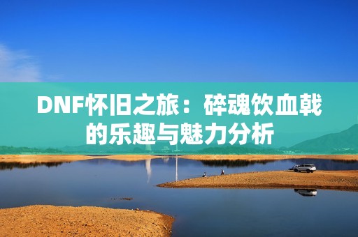 DNF怀旧之旅：碎魂饮血戟的乐趣与魅力分析