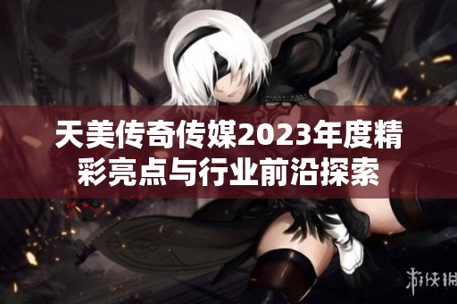 天美传奇传媒2023年度精彩亮点与行业前沿探索