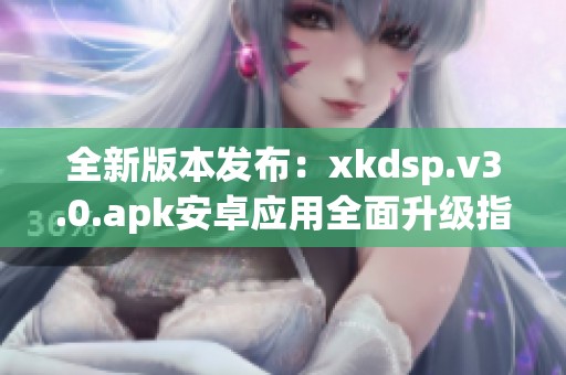 全新版本发布：xkdsp.v3.0.apk安卓应用全面升级指南