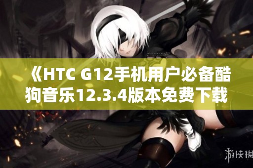 《HTC G12手机用户必备酷狗音乐12.3.4版本免费下载教程》