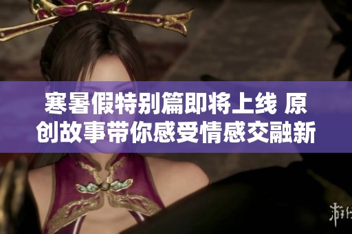 寒暑假特别篇即将上线 原创故事带你感受情感交融新体验