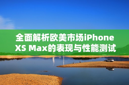 全面解析欧美市场iPhone XS Max的表现与性能测试