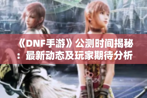 《DNF手游》公测时间揭秘：最新动态及玩家期待分析