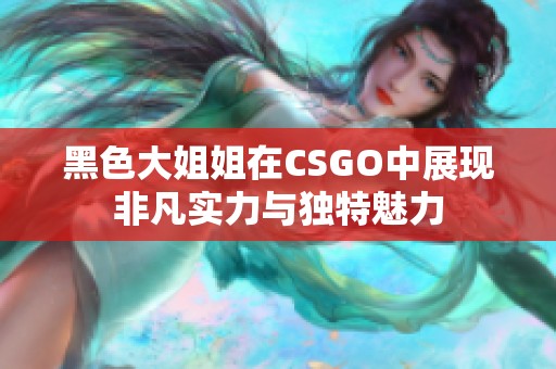 黑色大姐姐在CSGO中展现非凡实力与独特魅力