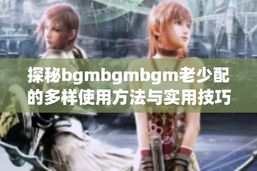 探秘bgmbgmbgm老少配的多样使用方法与实用技巧