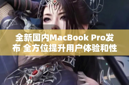 全新国内MacBook Pro发布 全方位提升用户体验和性能