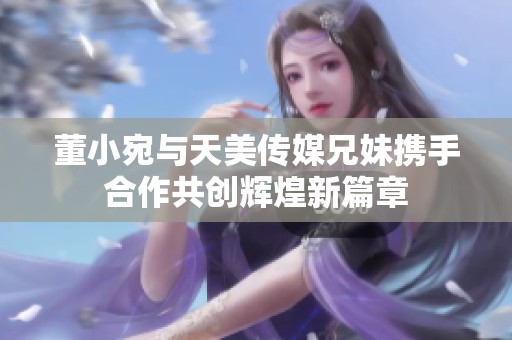 董小宛与天美传媒兄妹携手合作共创辉煌新篇章