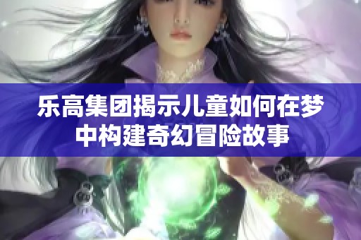 乐高集团揭示儿童如何在梦中构建奇幻冒险故事