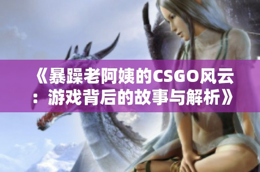 《暴躁老阿姨的CSGO风云：游戏背后的故事与解析》