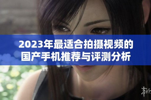 2023年最适合拍摄视频的国产手机推荐与评测分析