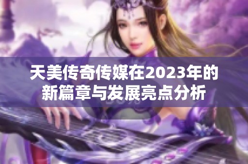 天美传奇传媒在2023年的新篇章与发展亮点分析