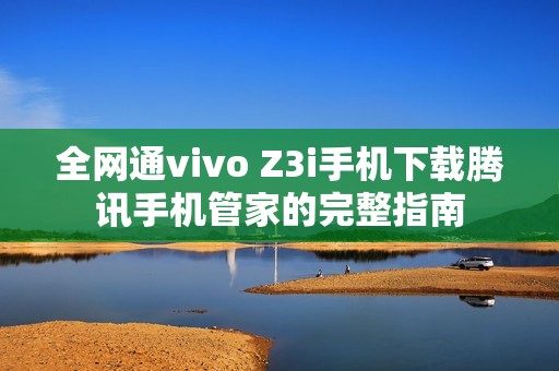 全网通vivo Z3i手机下载腾讯手机管家的完整指南