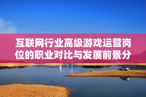 互联网行业高级游戏运营岗位的职业对比与发展前景分析