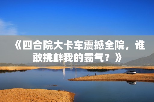 《四合院大卡车震撼全院，谁敢挑衅我的霸气？》