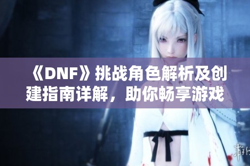 《DNF》挑战角色解析及创建指南详解，助你畅享游戏乐趣