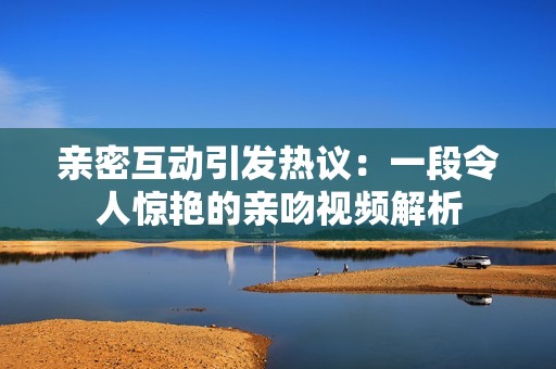 亲密互动引发热议：一段令人惊艳的亲吻视频解析