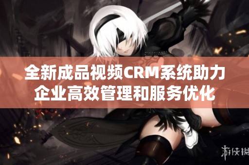 全新成品视频CRM系统助力企业高效管理和服务优化