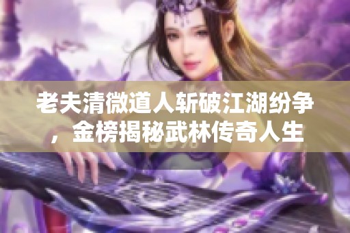 老夫清微道人斩破江湖纷争，金榜揭秘武林传奇人生