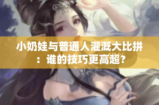 小奶娃与普通人灌溉大比拼：谁的技巧更高超？