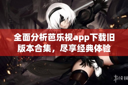 全面分析芭乐视app下载旧版本合集，尽享经典体验