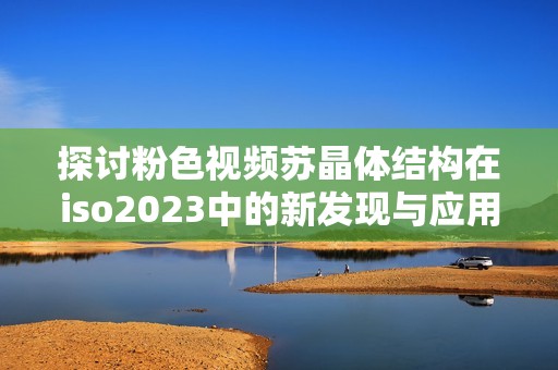 探讨粉色视频苏晶体结构在iso2023中的新发现与应用