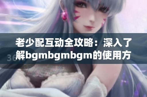 老少配互动全攻略：深入了解bgmbgmbgm的使用方式