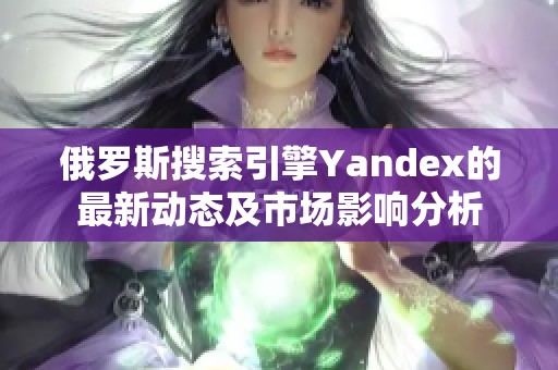 俄罗斯搜索引擎Yandex的最新动态及市场影响分析