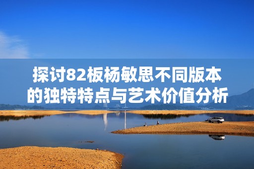 探讨82板杨敏思不同版本的独特特点与艺术价值分析