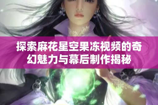 探索麻花星空果冻视频的奇幻魅力与幕后制作揭秘