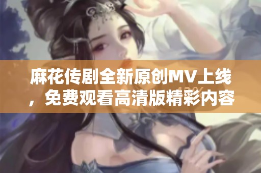 麻花传剧全新原创MV上线，免费观看高清版精彩内容