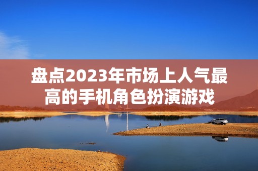 盘点2023年市场上人气最高的手机角色扮演游戏