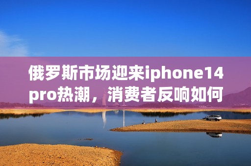 俄罗斯市场迎来iphone14pro热潮，消费者反响如何