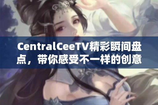 CentralCeeTV精彩瞬间盘点，带你感受不一样的创意魅力