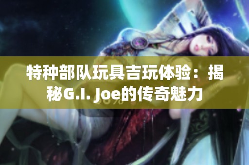 特种部队玩具吉玩体验：揭秘G.I. Joe的传奇魅力