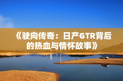 《驶向传奇：日产GTR背后的热血与情怀故事》