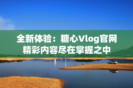 全新体验：糖心Vlog官网精彩内容尽在掌握之中