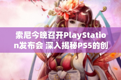 索尼今晚召开PlayStation发布会 深入揭秘PS5的创新技术与未来发展