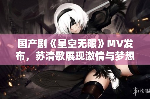 国产剧《星空无限》MV发布，苏清歌展现激情与梦想