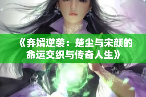 《弃婿逆袭：楚尘与宋颜的命运交织与传奇人生》