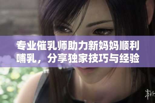 专业催乳师助力新妈妈顺利哺乳，分享独家技巧与经验